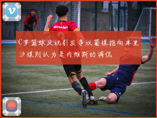 C罗篮球庆祝引发争议葡媒指向库里沙媒则认为是内维斯的调侃