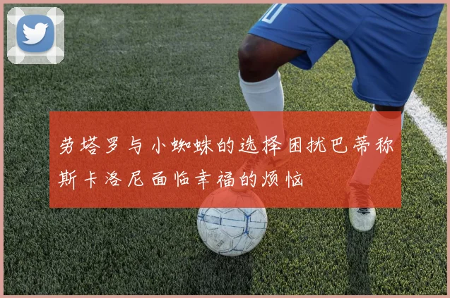 劳塔罗与小蜘蛛的选择困扰巴蒂称斯卡洛尼面临幸福的烦恼