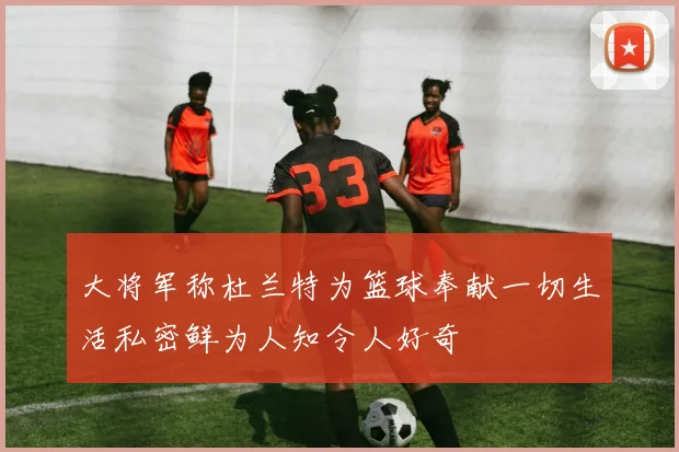 大将军称杜兰特为篮球奉献一切生活私密鲜为人知令人好奇