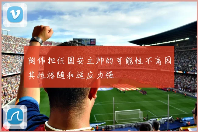 陶伟担任国安主帅的可能性不高因其性格随和适应力强