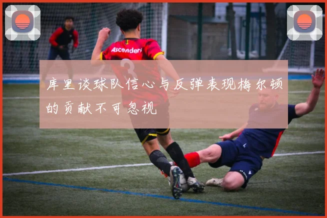 库里谈球队信心与反弹表现梅尔顿的贡献不可忽视