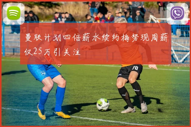 曼联计划四倍薪水续约梅努现周薪仅25万引关注
