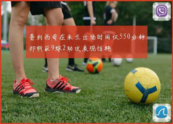 普利西奇在米兰出场时间仅550分钟却斩获9球2助攻表现惊艳