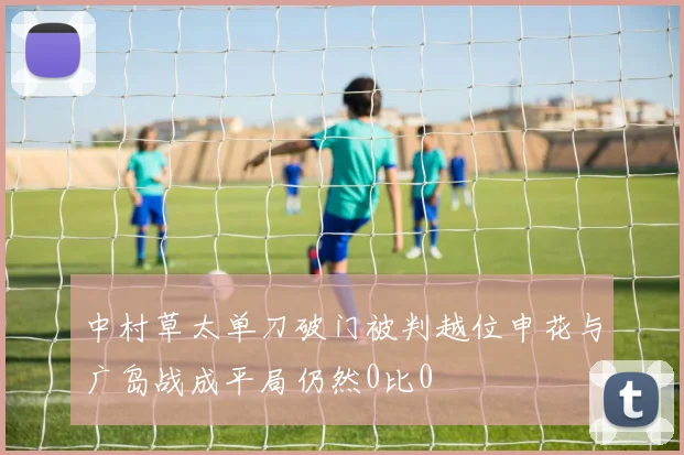 中村草太单刀破门被判越位申花与广岛战成平局仍然0比0