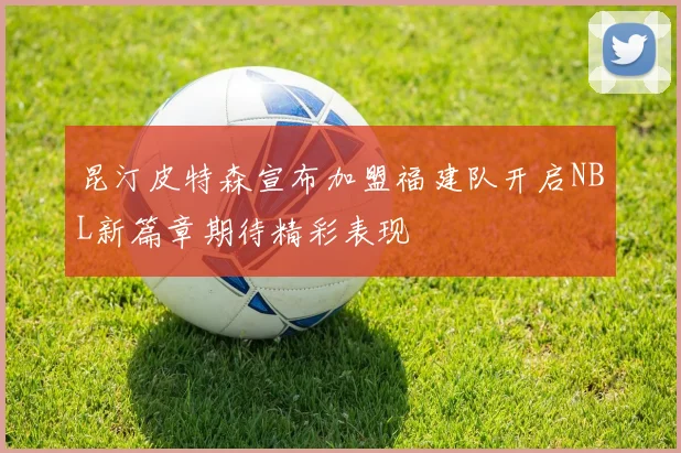 昆汀皮特森宣布加盟福建队开启NBL新篇章期待精彩表现