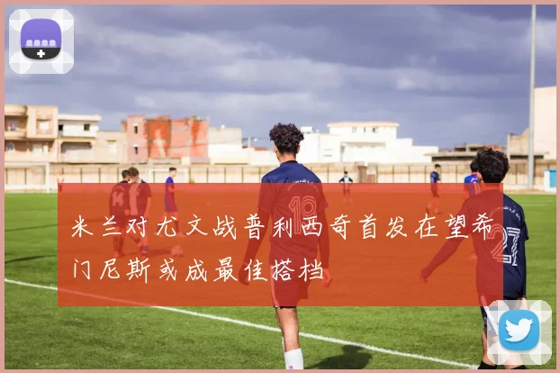 米兰对尤文战普利西奇首发在望希门尼斯或成最佳搭档