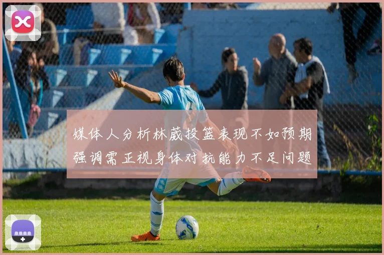 媒体人分析林葳投篮表现不如预期强调需正视身体对抗能力不足问题