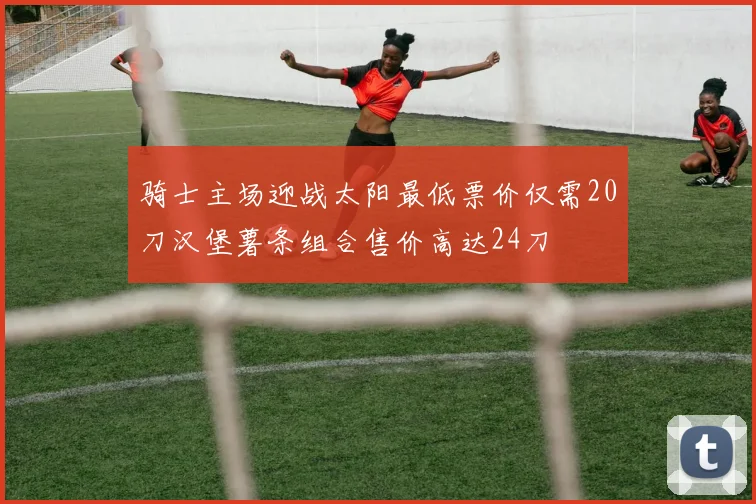 骑士主场迎战太阳最低票价仅需20刀汉堡薯条组合售价高达24刀