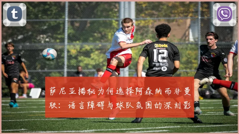 萨尼亚揭秘为何选择阿森纳而非曼联：语言障碍与球队氛围的深刻影响