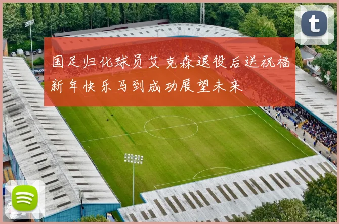国足归化球员艾克森退役后送祝福新年快乐马到成功展望未来