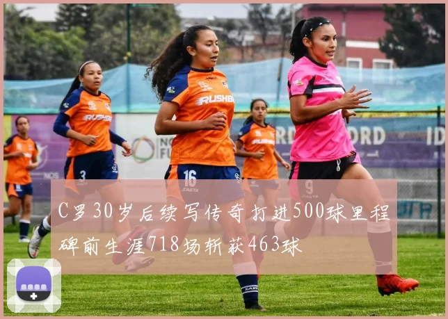 C罗30岁后续写传奇打进500球里程碑前生涯718场斩获463球