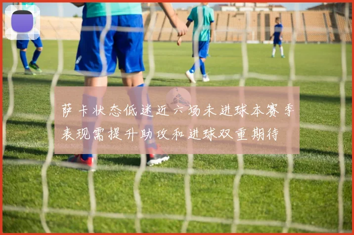 萨卡状态低迷近六场未进球本赛季表现需提升助攻和进球双重期待