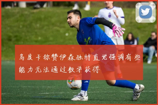 乌度卡称赞伊森独特直觉强调有些能力无法通过教学获得