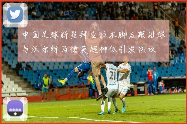 中国足球新星拜合拉木脚后跟进球与沃尔特马德英超神似引发热议