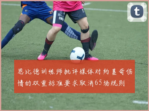 恩比德训练师批评媒体对约基奇伤情的双重标准要求取消65场规则