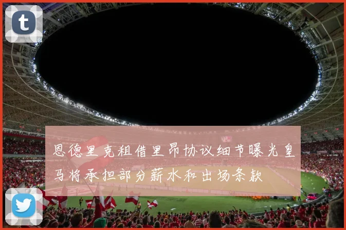 恩德里克租借里昂协议细节曝光皇马将承担部分薪水和出场条款