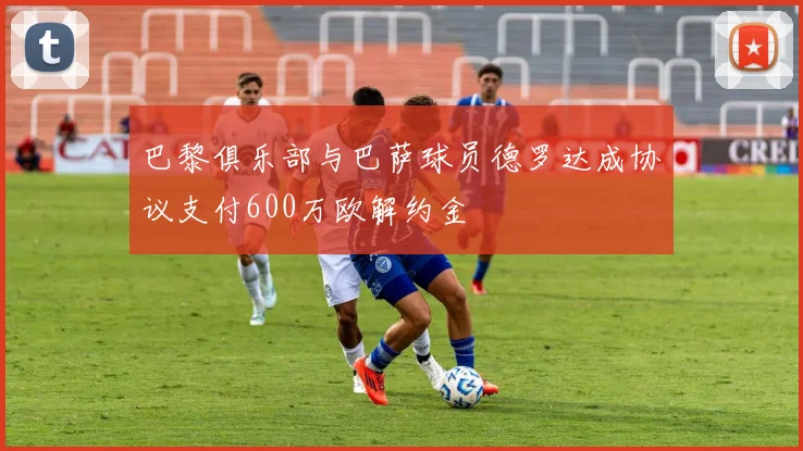 巴黎俱乐部与巴萨球员德罗达成协议支付600万欧解约金