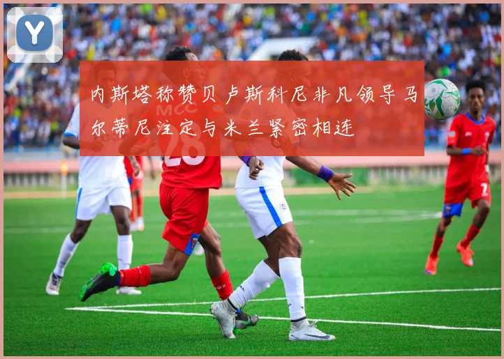 内斯塔称赞贝卢斯科尼非凡领导马尔蒂尼注定与米兰紧密相连