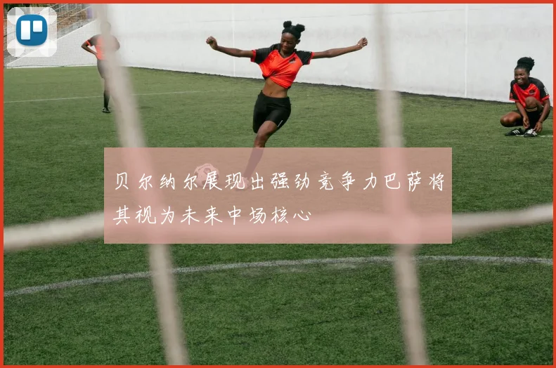 贝尔纳尔展现出强劲竞争力巴萨将其视为未来中场核心
