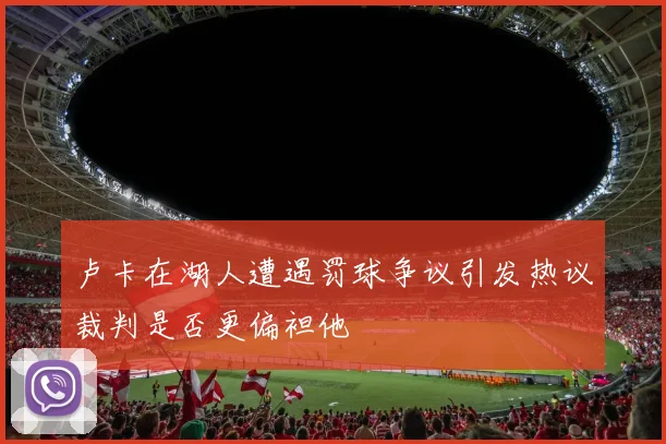 卢卡在湖人遭遇罚球争议引发热议裁判是否更偏袒他