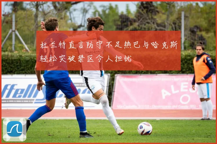 杜兰特直言防守不足热巴与哈克斯轻松突破禁区令人担忧