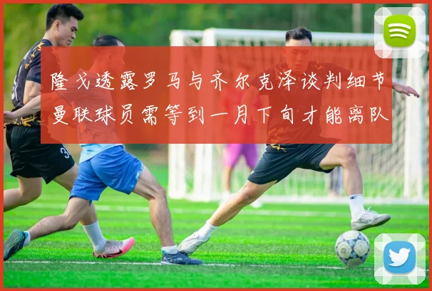 隆戈透露罗马与齐尔克泽谈判细节曼联球员需等到一月下旬才能离队