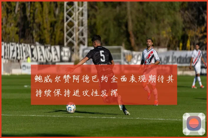 鲍威尔赞阿德巴约全面表现期待其持续保持进攻性发挥