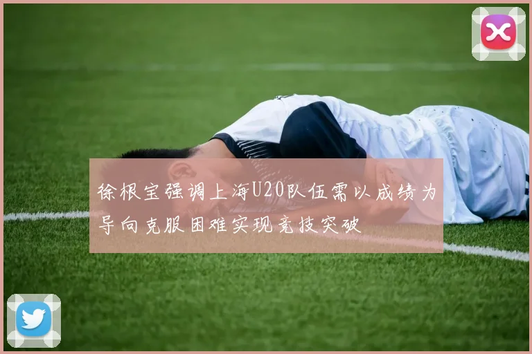 徐根宝强调上海U20队伍需以成绩为导向克服困难实现竞技突破