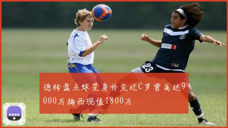 德转盘点球星身价变迁C罗曾高达9000万梅西现值1800万