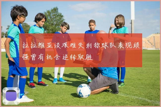 拉拉维亚谈艰难失利称球队表现顽强曾有机会逆转取胜