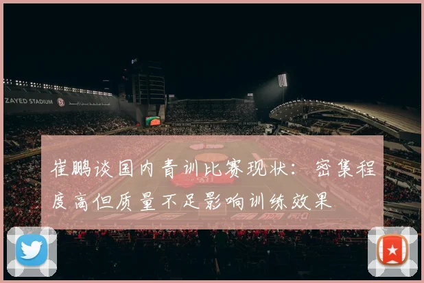 崔鹏谈国内青训比赛现状：密集程度高但质量不足影响训练效果