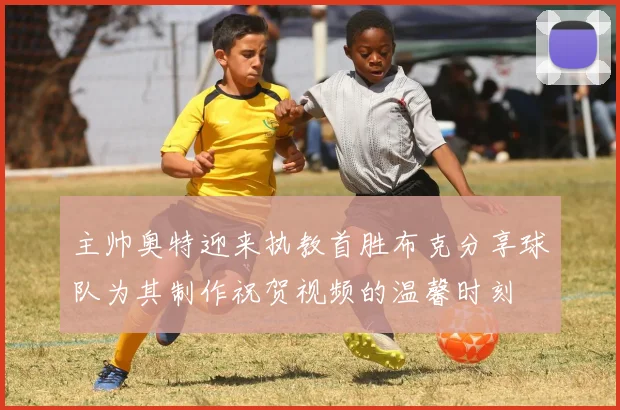 主帅奥特迎来执教首胜布克分享球队为其制作祝贺视频的温馨时刻