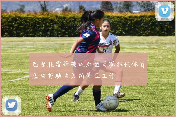 巴尔扎雷蒂确认加盟马赛担任体育总监将助力贝纳蒂亚工作