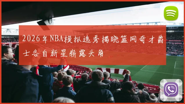 2026年NBA模拟选秀揭晓篮网奇才爵士各自新星崭露头角