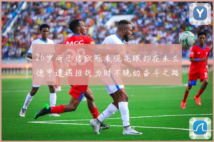 26岁海于格欧冠表现亮眼却在米兰德甲遭遇挫折为时不晚的奋斗之路