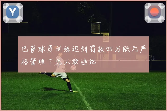 巴萨球员训练迟到罚款四万欧元严格管理下无人敢违纪