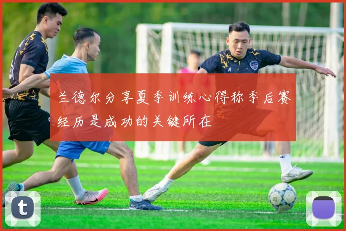 兰德尔分享夏季训练心得称季后赛经历是成功的关键所在