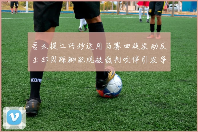 吾米提江巧妙运用马赛回旋发动反击却因踩脚犯规被裁判吹停引发争议