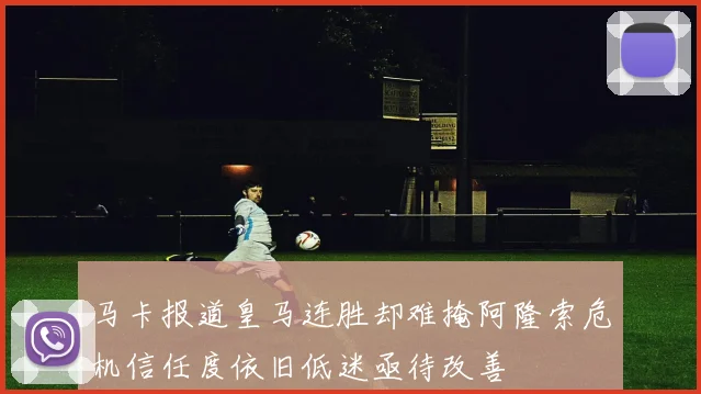 马卡报道皇马连胜却难掩阿隆索危机信任度依旧低迷亟待改善