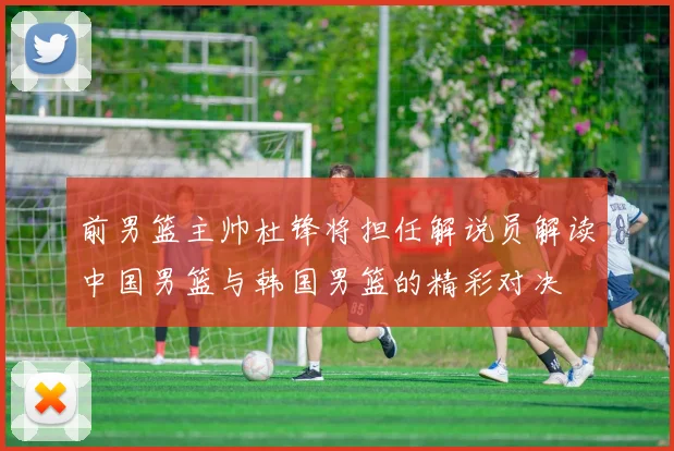 前男篮主帅杜锋将担任解说员解读中国男篮与韩国男篮的精彩对决