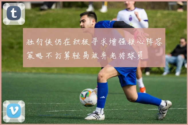 独行侠仍在积极寻求增强核心阵容策略不打算轻易放弃老将球员